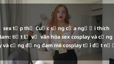 sex tập thể Cuộc sống của người thích cosplay tại Việt Nam: tiết lộ về văn hóa sex cosplay và cộng đồng đam mê cosplay tại đất nước hình chữ S