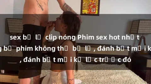 sex bị lộ clip nóng Phim sex hot nhất năm  Top những bộ phim không thể bỏ lỡ, đánh bật mọi kỷ lục trước đó