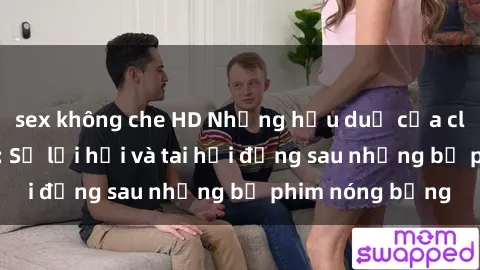 sex không che HD Những hậu duệ của clip sex đình đám: Sự lợi hại và tai hại đằng sau những bộ phim nóng bỏng