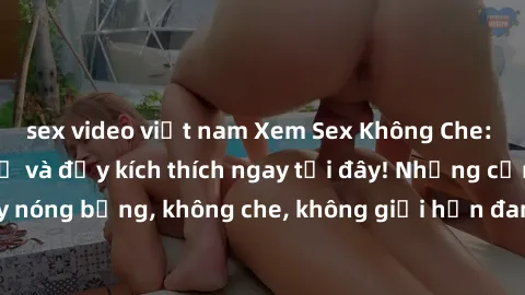 sex video việt nam Xem Sex Không Che: Trải nghiệm mới lạ và đầy kích thích ngay tại đây! Những cảnh quay nóng bỏng, không che, không giới hạn đang chờ đón bạn. Đừng bỏ lỡ!