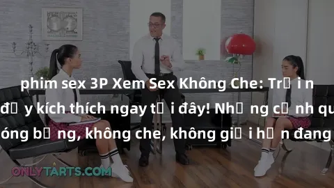 phim sex 3P Xem Sex Không Che: Trải nghiệm mới lạ và đầy kích thích ngay tại đây! Những cảnh quay nóng bỏng, không che, không giới hạn đang chờ đón bạn. Đừng bỏ lỡ!