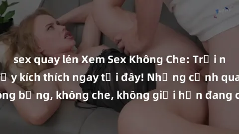 sex quay lén Xem Sex Không Che: Trải nghiệm mới lạ và đầy kích thích ngay tại đây! Những cảnh quay nóng bỏng, không che, không giới hạn đang chờ đón bạn. Đừng bỏ lỡ!
