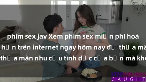 phim sex jav Xem phim sex miễn phí hoàn toàn không giới hạn trên internet ngay hôm nay để thỏa mãn nhu cầu tình dục của bạn mà không tốn chi phí.