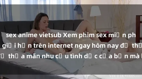 sex anime vietsub Xem phim sex miễn phí hoàn toàn không giới hạn trên internet ngay hôm nay để thỏa mãn nhu cầu tình dục của bạn mà không tốn chi phí.