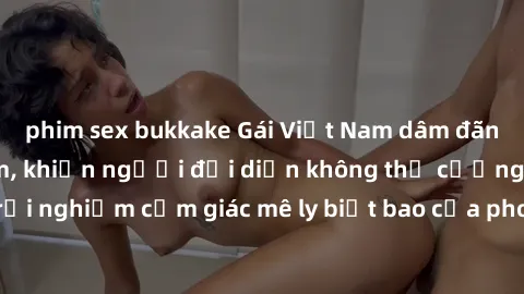 phim sex bukkake Gái Việt Nam dâm đãng làm tình say đắm, khiến người đối diện không thể cưỡng lại được. Hãy trải nghiệm cảm giác mê ly biết bao của phong cách yêu đương đậm chất dân tộc!