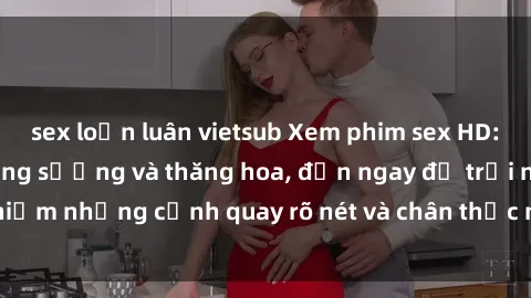 sex loạn luân vietsub Xem phim sex HD: Đỉnh cao của sự sung sướng và thăng hoa, đến ngay để trải nghiệm những cảnh quay rõ nét và chân thực nhất. Hãy cùng khám phá!
