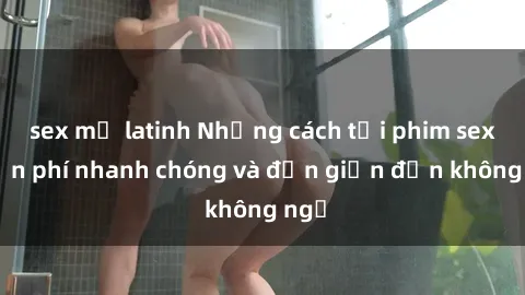 sex mỹ latinh Những cách tải phim sex miễn phí nhanh chóng và đơn giản đến không ngờ