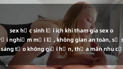 sex học sinh lợi ích khi tham gia sex online không che: Trải nghiệm mới lạ, không gian an toàn, sự sáng tạo không giới hạn, thỏa mãn nhu cầu tình dục của bạn.