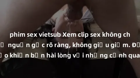 phim sex vietsub Xem clip sex không che mới - Nguồn gốc từ nguồn gốc rõ ràng, không giấu giếm. Đảm bảo khiến bạn hài lòng với những cảnh quay táo bạo và đầy kích thích.