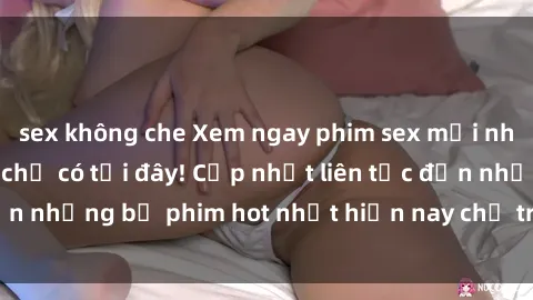 sex không che Xem ngay phim sex mới nhất, hấp dẫn nhất chỉ có tại đây! Cập nhật liên tục đến những bộ phim hot nhất hiện nay chỉ trong vài cú click!