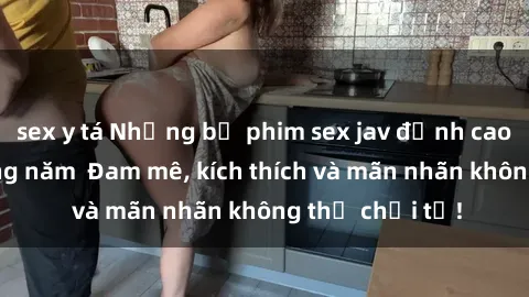 sex y tá Những bộ phim sex jav đỉnh cao phải xem trong năm  Đam mê, kích thích và mãn nhãn không thể chối từ!