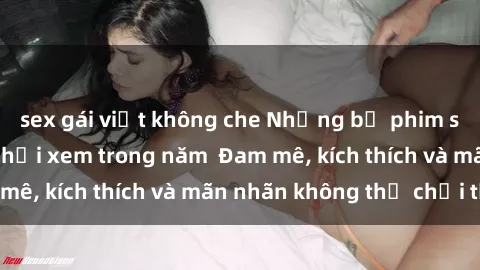 sex gái việt không che Những bộ phim sex jav đỉnh cao phải xem trong năm  Đam mê, kích thích và mãn nhãn không thể chối từ!