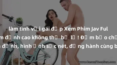 làm tình với gái đẹp Xem Phim Jav Full HD: Những bộ phim đỉnh cao không thể bỏ lỡ! Đảm bảo chất lượng ổn định, hình ảnh sắc nét, đồng hành cùng bạn trong những giây phút thư giãn!