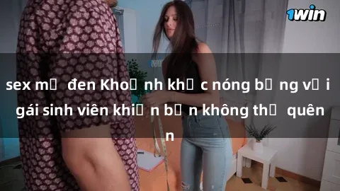 sex mỹ đen Khoảnh khắc nóng bỏng với gái sinh viên khiến bạn không thể quên