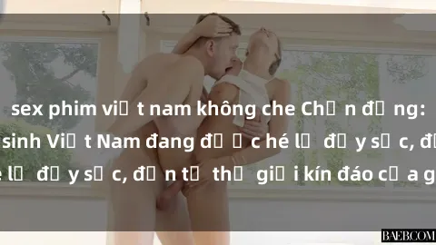 sex phim việt nam không che Chấn động: Bí mật về sex nữ sinh Việt Nam đang được hé lộ đầy sốc, đến từ thế giới kín đáo của giới trẻ.