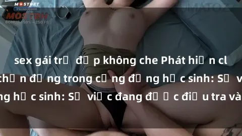 sex gái trẻ đẹp không che Phát hiện clip sex nữ sinh gây chấn động trong cộng đồng học sinh: Sự việc đang được điều tra và xử lý