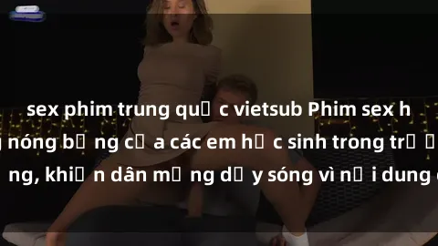 sex phim trung quốc vietsub Phim sex học sinh: Hành động nóng bỏng của các em học sinh trong trường, khiến dân mạng dậy sóng vì nội dung gợi cảm và kích thích.