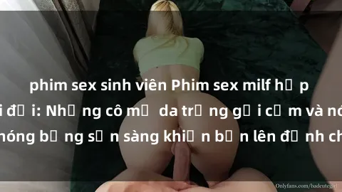 phim sex sinh viên Phim sex milf hấp dẫn nhất mọi thời đại: Những cô mẹ da trắng gợi cảm và nóng bỏng sẵn sàng khiến bạn lên đỉnh chỉ trong chớp mắt!