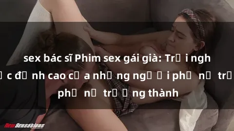 sex bác sĩ Phim sex gái già: Trải nghiệm tình dục đỉnh cao của những người phụ nữ trưởng thành