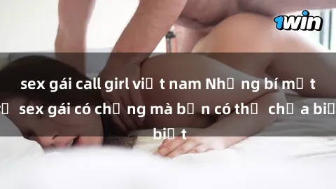 sex gái call girl việt nam Những bí mật về sex gái có chồng mà bạn có thể chưa biết