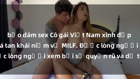 bạo dâm sex Cô gái Việt Nam xinh đẹp và gợi cảm làm xoá tan khái niệm về MILF. Được lòng người xem bởi sự quyến rũ và dễ thương.