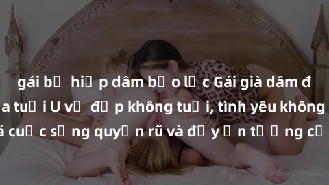 gái bị hiếp dâm bạo lực Gái già dâm đãng: Sự nứng của tuổi U vẻ đẹp không tuổi, tình yêu không giới hạn. Khám phá cuộc sống quyến rũ và đầy ấn tượng của những người phụ nữ trưởng thành!