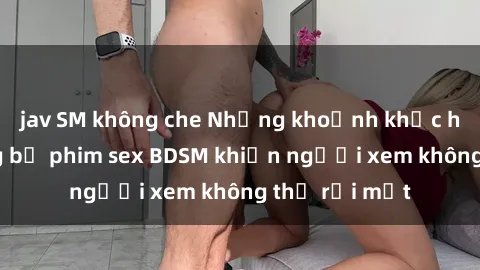 jav SM không che Những khoảnh khắc hấp dẫn trong bộ phim sex BDSM khiến người xem không thể rời mắt