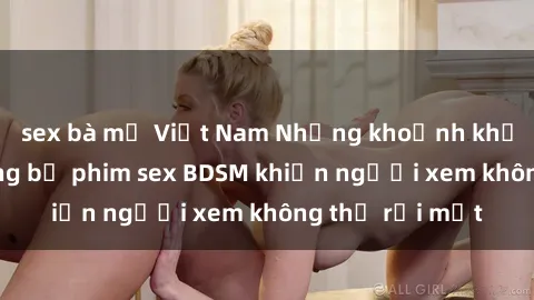 sex bà mẹ Việt Nam Những khoảnh khắc hấp dẫn trong bộ phim sex BDSM khiến người xem không thể rời mắt