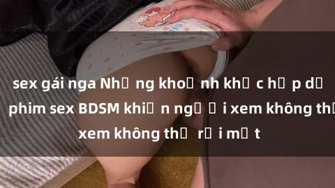 sex gái nga Những khoảnh khắc hấp dẫn trong bộ phim sex BDSM khiến người xem không thể rời mắt