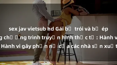sex jav vietsub hd Gái bị trói và bị ép buộc làm tình trong chương trình truyền hình thực tế: Hành vi gây phẫn nộ của các nhà sản xuất và người xem.