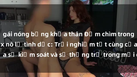 gái nóng bỏng khỏa thân Đắm chìm trong thế giới phim sex nô lệ tình dục: Trải nghiệm tột cùng của sự kiểm soát và sự thống trị trong mỗi cảnh quay mãnh liệt