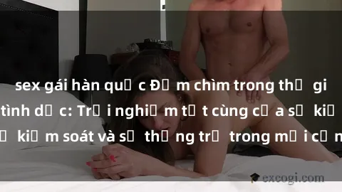 sex gái hàn quốc Đắm chìm trong thế giới phim sex nô lệ tình dục: Trải nghiệm tột cùng của sự kiểm soát và sự thống trị trong mỗi cảnh quay mãnh liệt