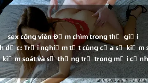 sex công viên Đắm chìm trong thế giới phim sex nô lệ tình dục: Trải nghiệm tột cùng của sự kiểm soát và sự thống trị trong mỗi cảnh quay mãnh liệt