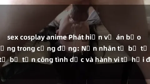 sex cosplay anime Phát hiện vụ án bạo dâm sex gây chấn động trong cộng đồng: Nạn nhân tố bị tấn công tình dục và hành vi tệ hại được tiết lộ