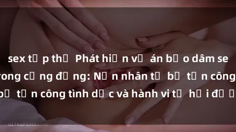 sex tập thể Phát hiện vụ án bạo dâm sex gây chấn động trong cộng đồng: Nạn nhân tố bị tấn công tình dục và hành vi tệ hại được tiết lộ