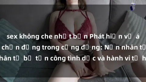 sex không che nhật bản Phát hiện vụ án bạo dâm sex gây chấn động trong cộng đồng: Nạn nhân tố bị tấn công tình dục và hành vi tệ hại được tiết lộ
