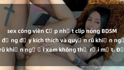 sex công viên Cập nhật clip nóng BDSM: Những pha hành động đầy kích thích và quyến rũ khiến người xem không thể rời mắt. Đừng bỏ lỡ!