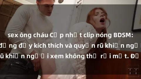 sex ông cháu Cập nhật clip nóng BDSM: Những pha hành động đầy kích thích và quyến rũ khiến người xem không thể rời mắt. Đừng bỏ lỡ!