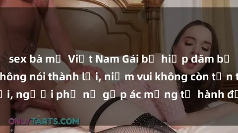 sex bà mẹ Việt Nam Gái bị hiếp dâm bạo lực: Nỗi đau không nói thành lời, niềm vui không còn tồn tại, người phụ nữ gặp ác mộng từ hành động độc ác của kẻ xấu.