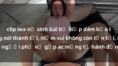 clip sex nữ sinh Gái bị hiếp dâm bạo lực: Nỗi đau không nói thành lời, niềm vui không còn tồn tại, người phụ nữ gặp ác mộng từ hành động độc ác của kẻ xấu.