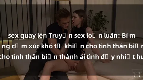 sex quay lén Truyện sex loạn luân: Bí mật gia đình và những cảm xúc khó tả khiến cho tình thân biến thành ái tình đầy nhiệt huyết