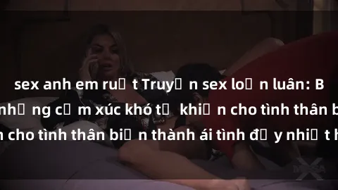 sex anh em ruột Truyện sex loạn luân: Bí mật gia đình và những cảm xúc khó tả khiến cho tình thân biến thành ái tình đầy nhiệt huyết