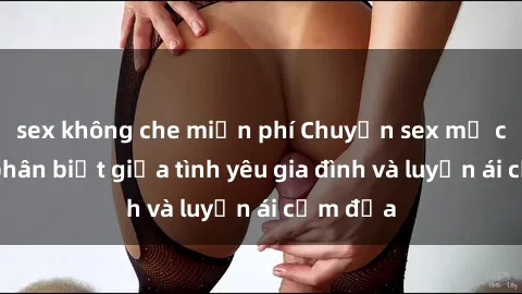sex không che miễn phí Chuyện sex mẹ con: Sự phân biệt giữa tình yêu gia đình và luyến ái cấm địa