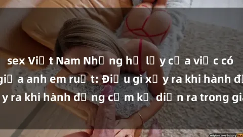 sex Việt Nam Những hệ lụy của việc có quan hệ tình dục giữa anh em ruột: Điều gì xảy ra khi hành động cấm kỵ diễn ra trong gia đình?
