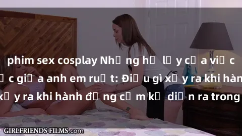 phim sex cosplay Những hệ lụy của việc có quan hệ tình dục giữa anh em ruột: Điều gì xảy ra khi hành động cấm kỵ diễn ra trong gia đình?