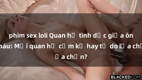 phim sex loli Quan hệ tình dục giữa ông cháu: Mối quan hệ cấm kỵ hay tự do lựa chọn?