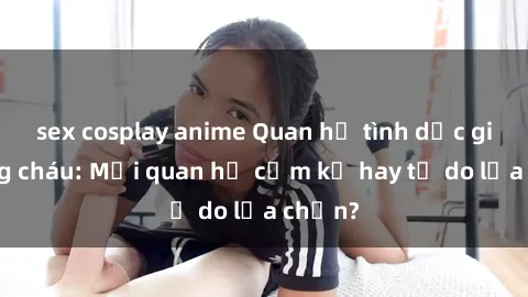 sex cosplay anime Quan hệ tình dục giữa ông cháu: Mối quan hệ cấm kỵ hay tự do lựa chọn?