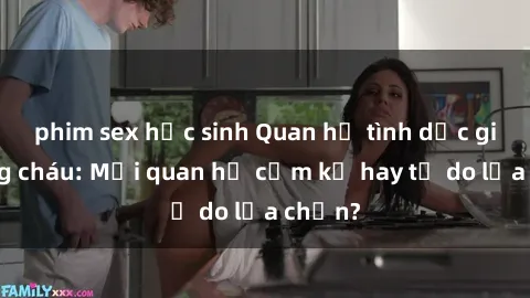 phim sex học sinh Quan hệ tình dục giữa ông cháu: Mối quan hệ cấm kỵ hay tự do lựa chọn?
