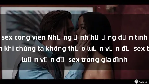 sex công viên Những ảnh hưởng đến tình cảm gia đình khi chúng ta không thảo luận vấn đề sex trong gia đình
