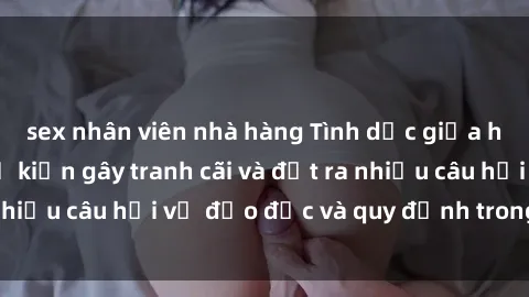 sex nhân viên nhà hàng Tình dục giữa họ hàng: Những sự kiện gây tranh cãi và đặt ra nhiều câu hỏi về đạo đức và quy định trong xã hội.